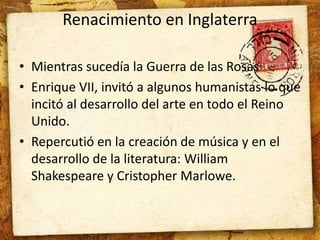 Renacimiento en Inglaterra 
• Mientras sucedía la Guerra de las Rosas 
• Enrique VII, invitó a algunos humanistas lo que 
incitó al desarrollo del arte en todo el Reino 
Unido. 
• Repercutió en la creación de música y en el 
desarrollo de la literatura: William 
Shakespeare y Cristopher Marlowe. 
 