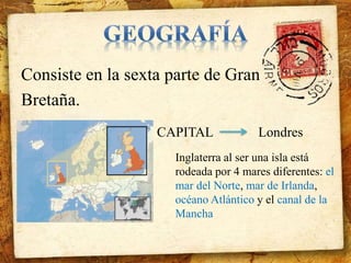 Consiste en la sexta parte de Gran 
Bretaña. 
CAPITAL Londres 
Inglaterra al ser una isla está 
rodeada por 4 mares diferentes: el 
mar del Norte, mar de Irlanda, 
océano Atlántico y el canal de la 
Mancha 
 