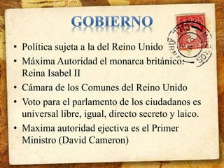 • Política sujeta a la del Reino Unido 
• Máxima Autoridad el monarca británico: 
Reina Isabel II 
• Cámara de los Comunes del Reino Unido 
• Voto para el parlamento de los ciudadanos es 
universal libre, igual, directo secreto y laico. 
• Maxima autoridad ejectiva es el Primer 
Ministro (David Cameron) 
 