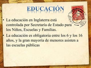 • La educación en Inglaterra está 
controlada por Secretaría de Estado para 
los Niños, Escuelas y Familias. 
• La educación es obligatoria entre los 6 y los 16 
años, y la gran mayoría de menores asisten a 
las escuelas públicas 
 