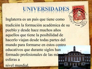 Inglaterra es un país que tiene como 
tradición la formación académica de su 
pueblo y desde hace muchos años 
aquellos que tiene la posibilidad de 
hacerlo viajan desde todas partes del 
mundo para formarse en estos centro 
educativos que durante siglos han 
formado profesionales de las más altas 
esferas a 
nivel mundial. 
 