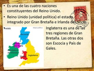 • Es una de las cuatro naciones 
constituyentes del Reino Unido. 
• Reino Unido (unidad política) el estado 
integrado por Gran Bretaña e Irlanda del Norte. 
• Inglaterra es una de las 
tres regiones de Gran 
Bretaña. Las otras dos 
son Escocia y País de 
Gales. 
 