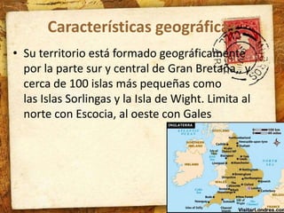 Características geográficas 
• Su territorio está formado geográficamente 
por la parte sur y central de Gran Bretaña,, y 
cerca de 100 islas más pequeñas como 
las Islas Sorlingas y la Isla de Wight. Limita al 
norte con Escocia, al oeste con Gales 
 