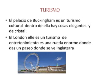 TURISMO
• El palacio de Buckingham es un turismo
cultural dentro de ella hay cosas elegantes y
de cristal .
• El London elle es un turismo de
entretenimiento es una rueda enorme donde
das un paseo donde se ve Inglaterra
 
