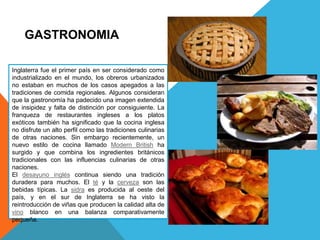 GASTRONOMIA
Inglaterra fue el primer país en ser considerado como
industrializado en el mundo, los obreros urbanizados
no estaban en muchos de los casos apegados a las
tradiciones de comida regionales. Algunos consideran
que la gastronomía ha padecido una imagen extendida
de insipidez y falta de distinción por consiguiente. La
franqueza de restaurantes ingleses a los platos
exóticos también ha significado que la cocina inglesa
no disfrute un alto perfil como las tradiciones culinarias
de otras naciones. Sin embargo recientemente, un
nuevo estilo de cocina llamado Modern British ha
surgido y que combina los ingredientes británicos
tradicionales con las influencias culinarias de otras
naciones.
El desayuno inglés continua siendo una tradición
duradera para muchos. El té y la cerveza son las
bebidas típicas. La sidra es producida al oeste del
país, y en el sur de Inglaterra se ha visto la
reintroducción de viñas que producen la calidad alta de
vino blanco en una balanza comparativamente
pequeña.
 