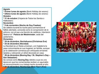 Agosto
* Primer lunes de agosto (Bank Holiday de verano)
* Último lunes de agosto (Bank Holiday de verano)
Octubre
* 31 de octubre (Víspera de Todos los Santos o
Halloween)
Noviembre
* 5 de noviembre (Noche de Guy Fawkes)
Se celebra durante la noche para conmemorar el
fallido atentado, conocida como la conspiración de la
pólvora, con el que una facción de católicos, intentaron
destruir el * Palacio de Westminster, sede del
parlamento.
Diciembre
* 24 de diciembre, Nochebuena (Christmas Eve)
* 25 de diciembre (Navidad)
La Navidad es un fiesta universal, y en Inglaterra la
pasa comunmente en sus hogares, en familia, aunque
ya la celebración comienza por anticipado enviando
tarjetas y colocando un árbol decorado en casa.
* 26 de diciembre (Boxing Day / St. Stephen’s Day –
San Sebastian)
Se conoce como Boxing Day debido a que es una
época en que los comerciantes reciben un aguinaldo
en reconocimiento a su trabajo hecho durante el año.
* 31 de diciembre, Nochevieja (New Year’s Eve)
 