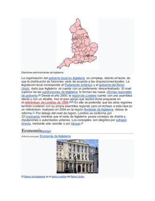Divisiones administrativas de Inglaterra.
La organización del gobierno local en Inglaterra es compleja, debido al hecho de
que la distribución de funciones varía de acuerdo a las disposiciones locales. La
legislación local corresponde al Parlamento británico y el gobierno del Reino
Unido, dado que Inglaterra no cuenta con un parlamento descentralizado. El nivel
superior de las subdivisiones de Inglaterra lo forman las nueve oficinas regionales
de gobierno.28 Desde el año 2000, la región de Londres cuenta con una asamblea
electa y con un alcalde, tras el gran apoyo que recibió dicha propuesta en
el referéndum de Londres de 1998.2930 En ella se pretendía que las otras regiones
también contaran con su propia asamblea regional, pero el rechazo a esta idea en
un referéndum realizado en 2004 en la región Nordeste de Inglaterra detuvo la
reforma.31 Por debajo del nivel de región, Londres se conforma por
32 municipios mientras que el resto de Inglaterra posee consejos de distrito y
diputaciones o autoridades unitarias. Los concejales son elegidos por sufragio
directo, mediante voto sencillo o por bloque.32
Economía[editar]
Artículo principal: Economía de Inglaterra
El Banco de Inglaterra es el banco central del Reino Unido.
 