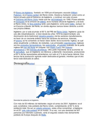 El Banco de Inglaterra, fundado en 1694 por el banquero escocés William
Paterson, es el banco central del Reino Unido. Desde su fundación actuó como un
banco privado para el Gobierno de Inglaterra, y continuó con este rol para
el Gobierno del Reino Unido hasta que fue nacionalizado en 1946. Posee además
el monopolio en la emisión de billetes de la moneda oficial de Inglaterra y de todo
el Reino Unido, la libra esterlina tanto para Inglaterra como para Gales, aunque no
en Escocia e Irlanda del Norte, en donde algunos bancos tienen derecho a emitir
sus propios billetes.
Inglaterra por sí sola acumula el 85 % del PIB del Reino Unido. Inglaterra goza de
una alta industrialización, si bien desde los años 1970 ha experimentado una
disminución de la tradicional industria pesada y de los sectores manufactureros,
en favor de un creciente énfasis hacia los sectores de servicios. Además,
el turismo se ha convertido en factor clave dentro de la economía inglesa, la cual
atrae anualmente a millones de visitantes. Las principales exportaciones inglesas
son los productos farmacéuticos, los automóviles, el petróleo (extraído de la parte
inglesa del mar del Norte en conjunto con Wytch Farm), los motores
aeronáuticos y las bebidas alcohólicas. Otra parte importante de la economía es
la agricultura, que en Inglaterra es intensiva y altamente mecanizada, produciendo
el 60 % de las necesidades alimentarias con solo el 2 % de la fuerza laboral. Dos
tercios de la producción agrícola están dedicados al ganado, mientras que el otro
tercio está dedicado al cultivo.
Demografía[editar]
Densidad de población en Inglaterra.
Con más de 50 millones de habitantes según el censo de 2001, Inglaterra es el
país constitutivo más poblado del Reino Unido, contabilizando el 84 % de la
población total. De ser un estado soberano, estas cifras convertirían a Inglaterra
en el 25° país más poblado en el mundo. A su vez, con una densidad de 407
personas por kilómetro cuadrado, sería el segundo estado más densamente
poblado de Europa después de Malta.
 