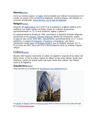 Idiomas[editar]
Como su nombre sugiere, el inglés, idioma hablado por millones de personas en el
mundo, se originó como el idioma de Inglaterra, siendo la lengua más hablada en
el mundo actualmente, Anexo:Idiomas por el total de hablantes
Religión[editar]
Después del anglicanismo (con el 55 % de la población), la Iglesia católica es la
confesión con mayor número de fieles, siendo 4,2 millones de personas,
aproximadamente un 7,8 % de la población inglesa y galesa.33
En especial desde la década de 1950, comenzaron a aparecer diversas religiones
practicadas en las antiguas colonias británicas debido a la inmigración, siendo
el islam la más común entre ellas, representando aproximadamente al 3,1 % de la
población. Lo siguen el hinduismo, el budismo y el judaísmo, que fueron
introducidos desde India y el Sureste Asiático, que en conjunto alcanzan el 2 %.
En el censo de 2001, cerca del 14,6 % de la población decía no profesar ninguna
religión.
Cultura[editar]
Resulta difícil separar claramente la cultura de Inglaterra respecto de la cultura del
Reino Unido, si bien la cultura inglesa ha influido en las otras culturas de las islas
británicas, queda por aclarar hasta qué punto estas otras culturas han influido
sobre la de Inglaterra.
Arquitectura[editar]
Esta sección es un extracto de Arquitectura de Inglaterra[editar]
En Londres, el 'Gherkin' (pepino) de Norman Foster (2004) se eleva por encima de la iglesia del siglo
XIII de St Helen's Bishopsgate
 