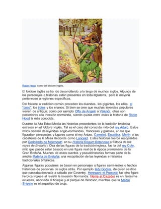 Robin Hood, icono del folclore inglés.
El folclore inglés se ha ido desarrollando a lo largo de muchos siglos. Algunos de
los personajes e historias están presentes en toda Inglaterra, pero la mayoría
pertenecen a regiones específicas.
Del folclore o tradición común proceden los duendes, los gigantes, los elfos, el
"coco", los troles y los enanos. Si bien se cree que muchas leyendas populares
vienen de antiguo, como por ejemplo Offa de Angeln o Völundr, otras son
posteriores a la invasión normanda, siendo quizás entre estas la historia de Robin
Hood la más conocida.
Durante la Alta Edad Media las historias procedentes de la tradición británica
entraron en el folclore inglés. Tal es el caso del conocido mito del rey Arturo. Estos
mitos derivan de leyendas anglo-normandas, francesas y galesas, en las que
figuraban personajes y lugares como el rey Arturo, Camelot, Excalibur, Merlín o los
caballeros de la Mesa Redonda como Lancelot. Estas historias fueron recopiladas
por Godofredo de Monmouth en su Historia Regum Britanniae (Historia de los
reyes de Bretaña). Otra de las figuras de la tradición inglesa, fue la del rey Cole,
mito que puede estar basado en una figura real de la época prerromana de la
Gran Bretaña. Muchos de estos cuentos y pseudohistorias forman parte de la
amplia Materia de Bretaña; una recopilación de las leyendas e historias
tradicionales británicas.
Algunas figuras populares se basan en personajes o figuras semi-reales o hechos
históricos de personas de siglos atrás. Por ejemplo lady Godiva, de quien se dice
que paseaba desnuda a caballo por Coventry. Hereward el Proscrito fue otra figura
heroica inglesa al resistir la invasión Normanda. Herne el Cazador es un fantasma
ecuestre, asociado al bosque y al parque de Windsor, mientras que la Madre
Shipton es el arquetipo de bruja.
 