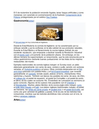 El 5 de noviembre la población enciende fogatas, lanza fuegos artificiales y come
manzanas con caramelo en conmemoración de la frustrada Conspiración de la
Pólvora protagonizada por el católico Guy Fawkes.
Gastronomía[editar]
El fish and chips es muy consumido en Inglaterra.
Desde la Edad Moderna la comida de Inglaterra se ha caracterizado por su
enfoque sencillo y por la confianza en la alta calidad de sus productos naturales.
Durante la Edad Media y el Renacimiento la cocina inglesa disfrutó de una
excelente reputación, que empezaría a declinar durante la Revolución Industrial
con el éxodo rural y el aumento de la población urbana. Sin embargo, en los
últimos tiempos ha experimentado un renacimiento, que ha sido reconocida por la
crítica gastronómica mediante buenas puntuaciones en las listas de los mejores
restaurantes del mundo.
Ejemplos tradicionales de comida inglesa incluyen el Sunday roast, un plato
elaborado generalmente con carne de vaca, cordero o pollo, servido con verduras
variadas, el Yorkshire pudding y el gravy. Otras comidas destacadas son el fish
and chips (pescado con patatas fritas), y el full English breakfast, que consiste
generalmente en panceta, tomate asado, alubias al horno, champiñones fritos,
salchichas y huevos. También son típicos los pasteles de carne: de vaca, de riñón,
el cottage pie, el pastel de requesón, el pastel de Cornualles o el pastel de cerdo,
el último de los cuales se consume frío. El estofado de Lancashire es asimismo un
guiso conocido. Algunos de los quesos más populares son el Cheddar y
el Wensleydale. Muchos platos híbridos de la cocina anglo-india incluyen curry,
el pollo tikka masala y el balti. Los dulces ingleses tradicionales incluyen el pastel
de manzana, las tartas de carne picada, el spotted dick, o el pastel de Eccles, así
como una gran variedad de galletas y pastas. El té es una de las bebidas más
consumidas, mientras que las bebidas alcohólicas más comunes son el vino, la
sidra y cervezas inglesas.
Artes[editar]
 