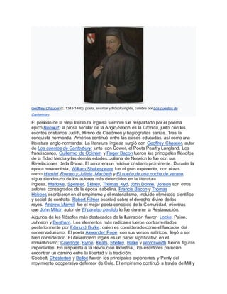 Geoffrey Chaucer (c. 1343-1400), poeta, escritor y filósofo inglés, célebre por Los cuentos de
Canterbury.
El período de la vieja literatura inglesa siempre fue respaldado por el poema
épico Beowulf, la prosa secular de la Anglo-Saxon es la Crónica, junto con los
escritos cristianos Judith, Himno de Caedmon y hagiografías santas. Tras la
conquista normanda, América continuó entre las clases educadas, así como una
literatura anglo-normanda. La literatura inglesa surgió con Geoffrey Chaucer, autor
de Los cuentos de Canterbury, junto con Gower, el Poeta Pearl y Langland. Los
franciscanos, Guillermo de Ockham y Roger Bacon fueron los principales filósofos
de la Edad Media y las demás edades. Juliana de Norwich lo fue con sus
Revelaciones de la Divina. El amor era un místico cristiano prominente. Durante la
época renacentista, William Shakespeare fue el gran exponente, con obras
como Hamlet, Romeo y Julieta, Macbeth y El sueño de una noche de verano,
sigue siendo uno de los autores más defendidos en la literatura
inglesa. Marlowe, Spenser, Sídney, Thomas Kyd, John Donne, Jonson son otros
autores consagrados de la época isabelina. Francis Bacon y Thomas
Hobbes escribieron en el empirismo y el materialismo, incluido el método científico
y social de contrato. Robert Filmer escribió sobre el derecho divino de los
reyes. Andrew Marvell fue el mejor poeta conocido de la Comunidad, mientras
que John Milton autor de El paraíso perdido lo fue durante la Restauración.
Algunos de los filósofos más destacados de la Ilustración fueron Locke, Paine,
Johnson y Bentham. Los elementos más radicales fueron contrarrestados
posteriormente por Edmund Burke, quien es considerado como el fundador del
conservadurismo. El poeta Alexander Pope, con sus versos satíricos, llegó a ser
bien considerado. El desempeño inglés es un papel significativo en el
romanticismo; Coleridge, Byron, Keats, Shelley, Blake y Wordsworth fueron figuras
importantes. En respuesta a la Revolución Industrial, los escritores parecían
encontrar un camino entre la libertad y la tradición;
Cobbett, Chesterton y Belloc fueron los principales exponentes y Penty del
movimiento cooperativo defensor de Cole. El empirismo continuó a través de Mill y
 
