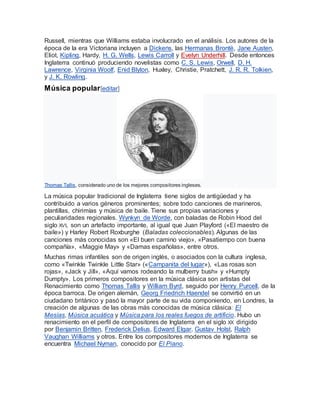Russell, mientras que Williams estaba involucrado en el análisis. Los autores de la
época de la era Victoriana incluyen a Dickens, las Hermanas Brontë, Jane Austen,
Eliot, Kipling, Hardy, H. G. Wells, Lewis Carroll y Evelyn Underhill. Desde entonces
Inglaterra continuó produciendo novelistas como C. S. Lewis, Orwell, D. H.
Lawrence, Virginia Woolf, Enid Blyton, Huxley, Christie, Pratchett, J. R. R. Tolkien,
y J. K. Rowling.
Música popular[editar]
Thomas Tallis, considerado uno de los mejores compositores ingleses.
La música popular tradicional de Inglaterra tiene siglos de antigüedad y ha
contribuido a varios géneros prominentes; sobre todo canciones de marineros,
plantillas, chirimías y música de baile. Tiene sus propias variaciones y
peculiaridades regionales. Wynkyn de Worde, con baladas de Robin Hood del
siglo XVI, son un artefacto importante, al igual que Juan Playford («El maestro de
baile») y Harley Robert Roxburghe (Baladas coleccionables). Algunas de las
canciones más conocidas son «El buen camino viejo», «Pasatiempo con buena
compañía», «Maggie May» y «Damas españolas», entre otros.
Muchas rimas infantiles son de origen inglés, o asociados con la cultura inglesa,
como «Twinkle Twinkle Little Star» («Campanita del lugar»), «Las rosas son
rojas», «Jack y Jill», «Aquí vamos rodeando la mulberry bush» y «Humpty
Dumpty». Los primeros compositores en la música clásica son artistas del
Renacimiento como Thomas Tallis y William Byrd, seguido por Henry Purcell, de la
época barroca. De origen alemán, Georg Friedrich Haendel se convirtió en un
ciudadano británico y pasó la mayor parte de su vida componiendo, en Londres, la
creación de algunas de las obras más conocidas de música clásica: El
Mesías, Música acuática y Música para los reales fuegos de artificio. Hubo un
renacimiento en el perfil de compositores de Inglaterra en el siglo XX dirigido
por Benjamin Britten, Frederick Delius, Edward Elgar, Gustav Holst, Ralph
Vaughan Williams y otros. Entre los compositores modernos de Inglaterra se
encuentra Michael Nyman, conocido por El Piano.
 