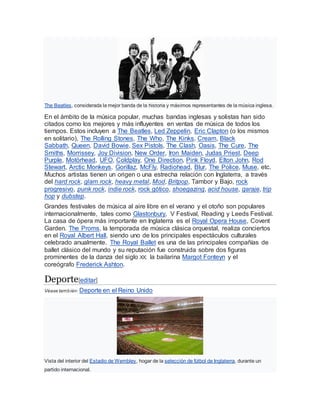 The Beatles, considerada la mejor banda de la historia y máximos representantes de la música inglesa.
En el ámbito de la música popular, muchas bandas inglesas y solistas han sido
citados como los mejores y más influyentes en ventas de música de todos los
tiempos. Estos incluyen a The Beatles, Led Zeppelin, Eric Clapton (o los mismos
en solitario), The Rolling Stones, The Who, The Kinks, Cream, Black
Sabbath, Queen, David Bowie, Sex Pistols, The Clash, Oasis, The Cure, The
Smiths, Morrissey, Joy Division, New Order, Iron Maiden, Judas Priest, Deep
Purple, Motörhead, UFO, Coldplay, One Direction, Pink Floyd, Elton John, Rod
Stewart, Arctic Monkeys, Gorillaz, McFly, Radiohead, Blur, The Police, Muse, etc.
Muchos artistas tienen un origen o una estrecha relación con Inglaterra, a través
del hard rock, glam rock, heavy metal, Mod, Britpop, Tambor y Bajo, rock
progresivo, punk rock, indie rock, rock gótico, shoegazing, acid house, garaje, trip
hop y dubstep.
Grandes festivales de música al aire libre en el verano y el otoño son populares
internacionalmente, tales como Glastonbury, V Festival, Reading y Leeds Festival.
La casa de ópera más importante en Inglaterra es el Royal Opera House, Covent
Garden. The Proms, la temporada de música clásica orquestal, realiza conciertos
en el Royal Albert Hall, siendo uno de los principales espectáculos culturales
celebrado anualmente. The Royal Ballet es una de las principales compañías de
ballet clásico del mundo y su reputación fue construida sobre dos figuras
prominentes de la danza del siglo XX: la bailarina Margot Fonteyn y el
coreógrafo Frederick Ashton.
Deporte[editar]
Véase también: Deporte en el Reino Unido
Vista del interior del Estadio de Wembley, hogar de la selección de fútbol de Inglaterra, durante un
partido internacional.
 