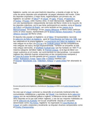 Inglaterra cuenta con una gran tradición deportiva, y durante el siglo XIX fue la
cuna de varios deportes que actualmente se juegan alrededor del mundo. Entre
los deportes originados, o mejor dicho, reglamentados por primera vez, en
Inglaterra se cuentan el fútbol,44 el críquet, el rugby, el tenis, el bádminton,
el hockey, el boxeo, entre muchos otros. A nivel internacional, Inglaterra cuenta
con una representación independiente del resto del Reino Unido en la mayoría de
los deportes colectivos, por lo que tiene participación en eventos como el Mundial
de Fútbol y el Mundial de Rugby, así como también en los Juegos de la
Mancomunidad. Sin embargo, en los Juegos Olímpicos el Reino Unido participa
como un único equipo, representado por la British Olympic Association, el comité
olímpico nacional del Reino Unido.
El deporte más popular en Inglaterra es el fútbol. El representativo nacional,
la selección de fútbol de Inglaterra, ganó la Copa Mundial de Fútbol de 1966, que
fue celebrada en la propia Inglaterra. La Asociación de Fútbol de Inglaterra es la
más antigua en su tipo y la FA Cup y la Football League son las competencias
más antiguas de copa y de liga respectivamente. También se encuentra el club
más antiguo del mundo, el Sheffield Football Club que fue fundado en 1857.44 La
máxima categoría del fútbol inglés, la Premier League, es la liga de fútbol con
mayor audiencia en el mundo, así como también la más lucrativas. Los equipos
ingleses han obtenido buenas actuaciones en las competiciones europeas y
la Copa de Europa ha sido ganada por el Liverpool, Manchester
United, Nottingham Forest, Aston Villa y Chelsea mientras que
el Arsenal, Manchester City, Tottenham Hotspur y Leeds United han alcanzado la
final.
Escena del partido entre Inglaterra y Australia por The Ashes en 2009, en el Lord's Cricket Ground de
Londres.
Se cree que el críquet comenzó su desarrollo en el periodo medieval entre las
comunidades metalúrgicas y agrícolas del Weald. Los miembros de la selección
inglesa son de nacionalidad galesa e inglesa, a diferencia de las selecciones de
otros deportes en la que solo entran ingleses, y una de sus mayores rivalidades es
con la selección de Australia con la que anualmente disputa un encuentro
denominado como The Ashes. Inglaterra ha organizado la Copa Mundial de
Críquet en cuatro ocasiones y localmente se disputan diversos campeonatos como
el County Championship.
 