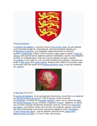 El Escudo de Inglaterra.
La bandera de Inglaterra, conocida como la Cruz de San Jorge, ha sido utilizada
como tal desde el siglo XIII. Originalmente esta era la bandera utilizada por
la República de Génova, que controlaba hegemónicamente el comercio
marítimo mediterráneo. Desde 1190 el monarca inglés pagó un tributo al dogo de
Génova para que los barcos ingleses pudieran enarbolarla y quedar así protegidos
al entrar en el Mediterráneo. Esta cruz roja fue utilizada por gran cantidad
de cruzados en los siglos XII y XIII, así como también por ciudades y naciones que
tenían a San Jorge como santo patrono. Desde el año 1606 la Cruz de San Jorge
ha formado parte del diseño de la bandera del Reino Unido, la que fue diseñada
por Jacobo I.
La Rosa Tudor, flor nacional.
El escudo de Inglaterra, en el cual aparecen tres leones, se remonta a su adopción
por Ricardo Corazón de León en 1198. El escudo, similar al escudo
de Normandía, se define en el lenguaje heráldico como: «en un campo de gules,
tres leones leopardos de oro, armados y linguados de azur». Inglaterra no cuenta
con un himno nacional oficialmente designado como tal, como lo es «God Save
the Queen» con el Reino Unido como un todo. Sin embargo, algunas canciones
han sido consideradas como himno nacional de Inglaterra como «Jerusalem»,
«Land of Hope and Glory», que fue utilizada como tal en los Juegos de la
Mancomunidad de 2002, y «I Vow to Thee, My Country».
 