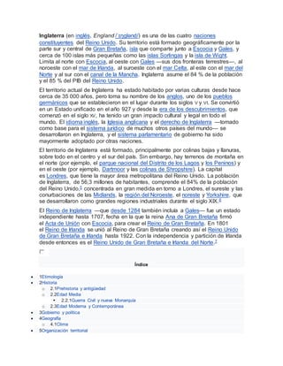 Inglaterra (en inglés, England /ˈɪŋɡlənd/) es una de las cuatro naciones
constituyentes del Reino Unido. Su territorio está formado geográficamente por la
parte sur y central de Gran Bretaña, isla que comparte junto a Escocia y Gales, y
cerca de 100 islas más pequeñas como las islas Sorlingas y la isla de Wight.
Limita al norte con Escocia, al oeste con Gales —sus dos fronteras terrestres—, al
noroeste con el mar de Irlanda, al suroeste con el mar Celta, al este con el mar del
Norte y al sur con el canal de la Mancha. Inglaterra asume el 84 % de la población
y el 85 % del PIB del Reino Unido.
El territorio actual de Inglaterra ha estado habitado por varias culturas desde hace
cerca de 35 000 años, pero toma su nombre de los anglos, uno de los pueblos
germánicos que se establecieron en el lugar durante los siglos V y VI. Se convirtió
en un Estado unificado en el año 927 y desde la era de los descubrimientos, que
comenzó en el siglo XV, ha tenido un gran impacto cultural y legal en todo el
mundo. El idioma inglés, la Iglesia anglicana y el derecho de Inglaterra —tomado
como base para el sistema jurídico de muchos otros países del mundo— se
desarrollaron en Inglaterra, y el sistema parlamentario de gobierno ha sido
mayormente adoptado por otras naciones.
El territorio de Inglaterra está formado, principalmente por colinas bajas y llanuras,
sobre todo en el centro y el sur del país. Sin embargo, hay terrenos de montaña en
el norte (por ejemplo, el parque nacional del Distrito de los Lagos y los Peninos) y
en el oeste (por ejemplo, Dartmoor y las colinas de Shropshire). La capital
es Londres, que tiene la mayor área metropolitana del Reino Unido. La población
de Inglaterra, de 56,3 millones de habitantes, comprende el 84% de la población
del Reino Unido,5 concentrada en gran medida en torno a Londres, el sureste y las
conurbaciones de las Midlands, la región del Noroeste, el noreste y Yorkshire, que
se desarrollaron como grandes regiones industriales durante el siglo XIX.6
El Reino de Inglaterra —que desde 1284 también incluía a Gales— fue un estado
independiente hasta 1707, fecha en la que la reina Ana de Gran Bretaña firmó
el Acta de Unión con Escocia, para crear el Reino de Gran Bretaña. En 1801
el Reino de Irlanda se unió al Reino de Gran Bretaña creando así el Reino Unido
de Gran Bretaña e Irlanda hasta 1922. Con la independencia y partición de Irlanda
desde entonces es el Reino Unido de Gran Bretaña e Irlanda del Norte.7
Índice
 1Etimología
 2Historia
o 2.1Prehistoria y antigüedad
o 2.2Edad Media
 2.2.1Guerra Civil y nueva Monarquía
o 2.3Edad Moderna y Contemporánea
 3Gobierno y política
 4Geografía
o 4.1Clima
 5Organización territorial
 