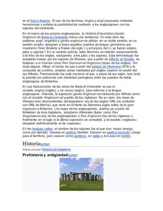en el Sacro Imperio. El uso de los términos Anglia y angli esquivaba molestas
homonimias y evitaba la posibilidad de confundir a los anglosajones con los
sajones del continente.
En el marco de los propios anglosajones, la Historia Eclesiástica Gentis
Anglorum de Beda el Venerable marca una tendencia. En esta obra, las
palabras angli, angelfolc y gentis anglorum se utilizan en un doble sentido: en un
sentido amplio, designan a todos aquellos pueblos de lengua germánica que
invadieron Gran Bretaña a finales del siglo V y principios del VI, ya fueran anglos,
jutos o sajones.9 En un sentido estricto, tales términos se referían exclusivamente
a la tribu de los anglos, excluyendo a los jutos y los sajones. Esta terminología fue
aceptada incluso por los sajones de Wessex, que a partir de Alfredo el Grande, se
titulaban a sí mismos como Rex Saxonum et Anglorum (reyes de los anglos). Sin
duda alguna, influyó el hecho de que a partir del tratado de Wedmore (878) y la
conquista de Londres, amplias zonas habitadas por anglos cayeran en poder del
rey Alfredo. Precisamente fue este monarca el que, a pesar de ser sajón, hizo todo
lo posible por patrocinar una identidad paninglesa entre los pueblos de habla
anglosajona de Britannia.
En sus traducciones de las obras de Beda el Venerable se usa el
vocablo englisc (inglés), y no saxisc (sajón), para referirse a la lengua
anglosajona. Además, la expresión gentis Anglorum es traducida por Alfredo como
con el vocablo Angelcynn (el pueblo de los ingleses). No en vano, los reyes de
Wessex eran descendientes del legendario rey de los anglos Offa (no confundir
con Offa de Mercia), que reinó en el Norte de Alemania siglos antes de la gran
migración a Britannia. Los reyes de los anglosajones, dueños ya a partir de
Athelstan de toda Inglaterra, adoptaron diferentes títulos como Rex
Angulsæxna (rey de los anglosajones) o Rex Anglorum (rey de los ingleses) y
finalmente en el siglo XI la última expresión se consolidó, y el vocablo «ingleses»
desplazó definitivamente al de «sajones».
En las lenguas celtas, el nombre de los sajones fue el que tuvo mayor arraigo,
como por ejemplo: Sasana en gaélico irlandés; Sasainn en gaélico escocés; Lloegr
para el territorio, pero saeson como gentilicio, en galés y bro-saoz en bretón.
Historia[editar]
Artículo principal: Historia de Inglaterra
Prehistoria y antigüedad[editar]
 