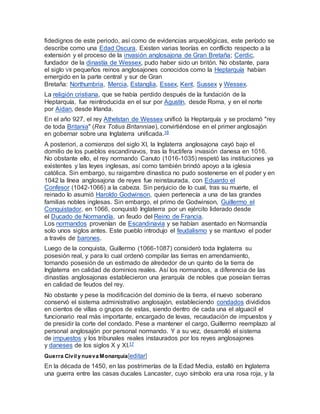 fidedignos de este periodo, así como de evidencias arqueológicas, este período se
describe como una Edad Oscura. Existen varias teorías en conflicto respecto a la
extensión y el proceso de la invasión anglosajona de Gran Bretaña; Cerdic,
fundador de la dinastía de Wessex, pudo haber sido un britón. No obstante, para
el siglo VII pequeños reinos anglosajones conocidos como la Heptarquía habían
emergido en la parte central y sur de Gran
Bretaña: Northumbria, Mercia, Estanglia, Essex, Kent, Sussex y Wessex.
La religión cristiana, que se había perdido después de la fundación de la
Heptarquía, fue reintroducida en el sur por Agustín, desde Roma, y en el norte
por Aidan, desde Irlanda.
En el año 927, el rey Athelstan de Wessex unificó la Heptarquía y se proclamó "rey
de toda Britania" (Rex Totius Britanniae), convirtiéndose en el primer anglosajón
en gobernar sobre una Inglaterra unificada.16
A posteriori, a comienzos del siglo XI, la Inglaterra anglosajona cayó bajo el
domilio de los pueblos escandinavos, tras la fructifera invasión danesa en 1016.
No obstante ello, el rey normando Canuto (1016-1035) respetó las instituciones ya
existentes y las leyes inglesas, así como también brindó apoyo a la iglesia
católica. Sin embargo, su raigambre dinastica no pudo sostenerse en el poder y en
1042 la línea anglosajona de reyes fue reinstaurada, con Eduardo el
Confesor (1042-1066) a la cabeza. Sin perjuicio de lo cual, tras su muerte, el
reinado lo asumió Haroldo Godwinson, quien pertenecía a una de las grandes
familias nobles inglesas. Sin embargo, el primo de Godwinson, Guillermo el
Conquistador, en 1066, conquistó Inglaterra por un ejército liderado desde
el Ducado de Normandía, un feudo del Reino de Francia.
Los normandos provenían de Escandinavia y se habían asentado en Normandía
solo unos siglos antes. Este pueblo introdujo el feudalismo y se mantuvo el poder
a través de barones.
Luego de la conquista, Guillermo (1066-1087) consideró toda Inglaterra su
posesión real, y para lo cual ordenó compilar las tierras en arrendamiento,
tomando posesión de un estimado de alrededor de un quinto de la tierra de
Inglaterra en calidad de dominios reales. Así los normandos, a diferencia de las
dinastías anglosajonas establecieron una jerarquía de nobles que poseían tierras
en calidad de feudos del rey.
No obstante y pese la modificación del dominio de la tierra, el nuevo soberano
conservó el sistema administrativo anglosajón, estableciendo condados divididos
en cientos de villas o grupos de estas, siendo dentro de cada una el alguacil el
funcionario real más importante, encargado de levas, recaudación de impuestos y
de presidir la corte del condado. Pese a mantener el cargo, Guillermo reemplazo al
personal anglosajón por personal normando. Y a su vez, desarrolló el sistema
de impuestos y los tribunales reales instaurados por los reyes anglosajones
y daneses de los siglos X y XI.17
Guerra Civil y nueva Monarquía[editar]
En la década de 1450, en las postrimerías de la Edad Media, estalló en Inglaterra
una guerra entre las casas ducales Lancaster, cuyo símbolo era una rosa roja, y la
 