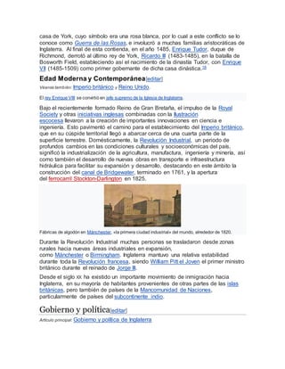 casa de York, cuyo símbolo era una rosa blanca, por lo cual a este conflicto se lo
conoce como Guerra de las Rosas, e involucró a muchas familias aristocráticas de
Inglaterra. Al final de esta contienda, en el año 1485, Enrique Tudor, duque de
Richmond, derrotó al último rey de York, Ricardo III (1483-1485), en la batalla de
Bosworth Field, estableciendo así el nacimiento de la dinastía Tudor, con Enrique
VII (1485-1509) como primer gobernante de dicha casa dinástica.18
Edad Moderna y Contemporánea[editar]
Véanse también: Imperio británico y Reino Unido.
El rey Enrique VIII se convirtió en jefe supremo de la Iglesia de Inglaterra.
Bajo el recientemente formado Reino de Gran Bretaña, el impulso de la Royal
Society y otras iniciativas inglesas combinadas con la Ilustración
escocesa llevaron a la creación de importantes innovaciones en ciencia e
ingeniería. Esto pavimentó el camino para el establecimiento del Imperio británico,
que en su cúspide territorial llegó a abarcar cerca de una cuarta parte de la
superficie terrestre. Domésticamente, la Revolución Industrial, un periodo de
profundos cambios en las condiciones culturales y socioeconómicas del país,
significó la industrialización de la agricultura, manufactura, ingeniería y minería, así
como también el desarrollo de nuevas obras en transporte e infraestructura
hidráulica para facilitar su expansión y desarrollo, destacando en este ámbito la
construcción del canal de Bridgewater, terminado en 1761, y la apertura
del ferrocarril Stockton-Darlington en 1825.
Fábricas de algodón en Mánchester, «la primera ciudad industrial» del mundo, alrededor de 1820.
Durante la Revolución Industrial muchas personas se trasladaron desde zonas
rurales hacia nuevas áreas industriales en expansión,
como Mánchester o Birmingham. Inglaterra mantuvo una relativa estabilidad
durante toda la Revolución francesa, siendo William Pitt el Joven el primer ministro
británico durante el reinado de Jorge III.
Desde el siglo XX ha existido un importante movimiento de inmigración hacia
Inglaterra, en su mayoría de habitantes provenientes de otras partes de las islas
británicas, pero también de países de la Mancomunidad de Naciones,
particularmente de países del subcontinente indio.
Gobierno y política[editar]
Artículo principal: Gobierno y política de Inglaterra
 