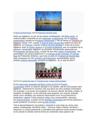 El palacio de Westminster, sede del Parlamento del Reino Unido.
Dado que Inglaterra es uno de los países constituyentes del Reino Unido, el
sistema político imperante es una monarquía constitucional con un gobierno
parlamentario basado en el sistema Westminster.19 No ha habido un Gobierno de
Inglaterra desde 1707, cuando el Acta de Unión de ese año certificó la unión de
Inglaterra con Escocia, creando el Reino de Gran Bretaña.20 Antes de la unión,
Inglaterra tenía su propio monarca y su propio parlamento que se ocupaban de su
gobierno. Actualmente Inglaterra se encuentra directamente gobernada por
el Parlamento del Reino Unido, a pesar de que otros países constituyentes han
desarrollado sus propios gobiernos.21 La Cámara de los Comunes, la Cámara
Baja del Parlamento Británico, que tiene su sede en el palacio de Westminster,
está compuesta por 532 miembros del Parlamento representantes de los
distintos distritos electorales ubicados en Inglaterra, de un total de 650.22
Cambio de la guardia de corps en la residencia real, el palacio de Buckingham.
En las elecciones generales del Reino Unido de 2010 el Partido
Conservador obtuvo la mayoría absoluta si se cuentan solo los 532 puestos para
Inglaterra, obteniendo 61 escaños más que todos los otros partidos combinados.
Sin embargo, si se suman los resultados de Escocia, Irlanda del Norte y Gales, el
resultado en Inglaterra no fue suficiente para asegurar una mayoría absoluta,
dando como resultado una situación denominada como hung parliament o
parlamento colgado.23 Esta situación obligó a los conservadores, liderados
por David Cameron, a pactar con los liberales demócratas para formar gobierno y
poder proclamar a Cameron como primer ministro.
Tras la descentralización de poderes, mediante la cual cada uno de los otros
países constituyentes del Reino Unido —Escocia, Gales e Irlanda del Norte—
obtuvieron su propio parlamento o asamblea para gobernar sobre asuntos locales,
se ha abierto un debate sobre la forma de compensar esta ausencia de
 