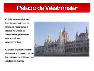 Palácio de Westminster O Palácio de Westminster, também conhecido como Casas do Parlamento, é situado na Cidade de Westminster, próximo de outros edifícios governamentais. O palácio é um dos maiores Parlamentos do mundo, o que faz dele um dos edifícios mais célebres do planeta. 
