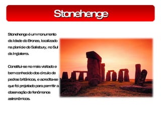 Stonehenge Stonehenge é um monumento da Idade do Bronze, localizado na planície de Salisbury, no Sul da Inglaterra. Constitui-se no mais visitado e bem conhecido dos círculo de pedras britânicos, e acredita-se que foi projetado para permitir a observação de fenômenos astronômicos. 