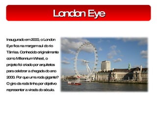 London Eye Inaugurado em 2000, o London Eye fica na margem sul do rio Tâmisa. Conhecido originalmente como Millennium Wheel, o projeto foi criado por arquitetos para celebrar a chegada do ano 2000. Por que uma roda gigante? O giro da roda tinha por objetivo representar a virada do século. 