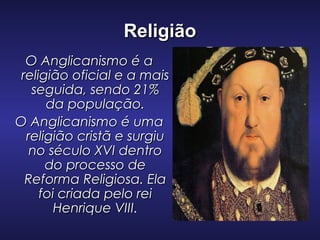 ReligiãoReligião
O Anglicanismo é aO Anglicanismo é a
religião oficial e a maisreligião oficial e a mais
seguida, sendo 21%seguida, sendo 21%
da população.da população.
O Anglicanismo é umaO Anglicanismo é uma
religião cristã e surgiureligião cristã e surgiu
no século XVI dentrono século XVI dentro
do processo dedo processo de
Reforma Religiosa. ElaReforma Religiosa. Ela
foi criada pelo reifoi criada pelo rei
Henrique VIIIHenrique VIII.
 