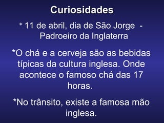CuriosidadesCuriosidades
* 11 de abril, dia de São Jorge -
Padroeiro da Inglaterra
*O chá e a cerveja são as bebidas
típicas da cultura inglesa. Onde
acontece o famoso chá das 17
horas.
*No trânsito, existe a famosa mão
inglesa.
 
