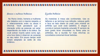 Homens e mulheres britânicas
No Reino Unido, homens e mulheres
são tratados com o mesmo respeito, e
o relacionamento entre os sexos é
informal. Você perceberá que a
interação entre as pessoas vai variar
dependendo da idade e do status. Se
você estiver incerto sobre como agir,
uma boa ideia é observar as pessoas
ao seu redor. Em pouco tempo você
estará adaptado ao estilo de vida
britânico.
O jantar britânico
As maneiras à mesa são continentais. Use os
talheres e ao terminar sua refeição, coloque garfo
e faca ao lado direito do prato para mostrar ao
anfitrião que você está satisfeito. E elogiar a
comida é sempre bastante educado! É sempre de
bom grado levar chocolates ou flores para os
anfitriões. Se a reunião for mais informal, os
convidados costumam levar bebidas.
 