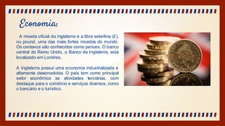 Economia:
A moeda oficial da Inglaterra é a libra esterlina (£),
ou pound, uma das mais fortes moedas do mundo.
Os centavos são conhecidos como pences. O banco
central do Reino Unido, o Banco da Inglaterra, está
localizado em Londres.
A Inglaterra possui uma economia industrializada e
altamente desenvolvida. O país tem como principal
setor econômico as atividades terciárias, com
destaque para o comércio e serviços diversos, como
o bancário e o turístico.
 