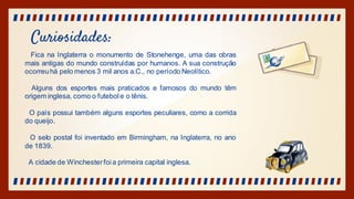Curiosidades:
Fica na Inglaterra o monumento de Stonehenge, uma das obras
mais antigas do mundo construídas por humanos. A sua construção
ocorreuhá pelo menos 3 mil anos a.C., no período Neolítico.
Alguns dos esportes mais praticados e famosos do mundo têm
origem inglesa, como o futebol e o tênis.
O país possui também alguns esportes peculiares, como a corrida
do queijo.
O selo postal foi inventado em Birmingham, na Inglaterra, no ano
de 1839.
A cidade de Winchesterfoia primeira capital inglesa.
 