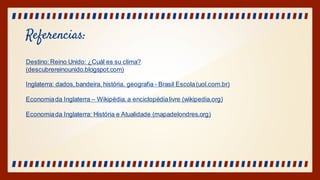 Referencias:
Destino:Reino Unido: ¿Cuál es su clima?
(descubrereinounido.blogspot.com)
Inglaterra: dados,bandeira, história, geografia - Brasil Escola(uol.com.br)
Economiada Inglaterra – Wikipédia,a enciclopédialivre (wikipedia.org)
Economiada Inglaterra: História e Atualidade (mapadelondres.org)
 