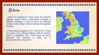 Relevo:
Relevo da Inglaterra A maior parte dos terrenos
ingleses possui relevo suavemente ondulado e
altitudes modestas, o que se deve ao substrato
rochoso muito antigo e intensa atuação dos agentes
erosivos.
A área total da Inglaterra é de 129.720 km². Terras
em pousio e de colheita totalizam 30% do terreno,
grama e pastagem 36%, outros tipos de terras
agrícolas 5%, florestas e matas 8% e
desenvolvimento urbano 21%.
 