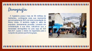 Demografia:
A Inglaterra possui mais de 56 milhões de
habitantes, contingente esse que representa
aproximadamente 84% de toda a população do
Reino Unido. O território inglês é, além de
populoso, densamente povoado. Levando em
consideração a sua área, calcula-se que a
densidade demográfica do país seja de 434
hab./km², quase o dobro da registrada para o
conjunto de países que forma grupo.
 