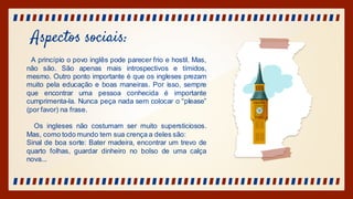 Aspectos sociais:
A princípio o povo inglês pode parecer frio e hostil. Mas,
não são. São apenas mais introspectivos e tímidos,
mesmo. Outro ponto importante é que os ingleses prezam
muito pela educação e boas maneiras. Por isso, sempre
que encontrar uma pessoa conhecida é importante
cumprimenta-la. Nunca peça nada sem colocar o “please”
(por favor) na frase.
Os ingleses não costumam ser muito supersticiosos.
Mas, como todo mundo tem sua crença a deles são:
Sinal de boa sorte: Bater madeira, encontrar um trevo de
quarto folhas, guardar dinheiro no bolso de uma calça
nova...
 