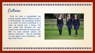 Cultura:
Você vai notar a casualidade das
roupas usadas pelos britânicos para ir
à universidade. Os estudantes tendem
a se vestir de forma confortável e, é
claro, de acordo com o tempo. Por
isso, pode ficar tranquilo em usar
roupas mais informais em sala de aula.
Mas se você precisar passar por
alguma entrevista – seja de emprego
ou para algum curso acadêmico -, use
algo mais formal.
 
