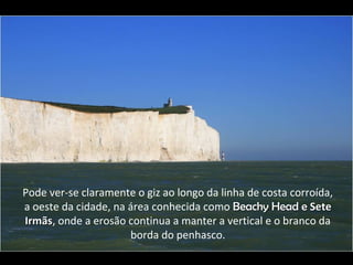 Pode ver-se claramente o giz ao longo da linha de costa corroída,
a oeste da cidade, na área conhecida como Beachy Head eBeachy Head e SeteSete
IrmãsIrmãs, onde a erosão continua a manter a vertical e o branco da
borda do penhasco.
 