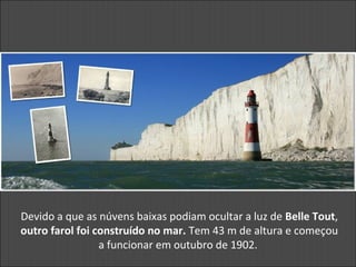Devido a que as núvens baixas podiam ocultar a luz de Belle Tout,
outro farol foi construído no mar. Tem 43 m de altura e começou
a funcionar em outubro de 1902.
 