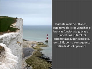 Durante mais de 80 anos,
esta torre de listas vrmelhas e
brancas funcionava graças a
3 operários. O farol foi
automatizado, por completo,
em 1983, com a consequente
retirada dos 3 operários.
 