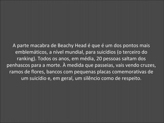 A parte macabra de Beachy Head é que é um dos pontos mais
emblemáticos, a nível mundial, para suicídios (o terceiro do
ranking). Todos os anos, em média, 20 pessoas saltam dos
penhascos para a morte. À medida que passeias, vais vendo cruzes,
ramos de flores, bancos com pequenas placas comemorativas de
um suicídio e, em geral, um silêncio como de respeito.
 