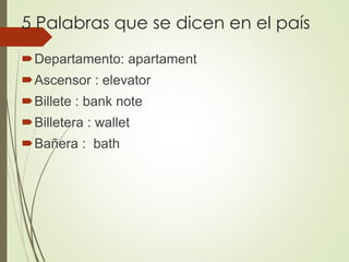 5 Palabras que se dicen en el país
Departamento: apartament
Ascensor : elevator
Billete : bank note
Billetera : wallet
Bañera : bath
 