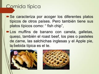 Comida típica
Se caracteriza por acoger los diferentes platos
típicos de otros países. Pero también tiene sus
platos típicos como: “ fish chip”,
Los muffins de banano con canela, galletas,
queso, también el roast beef, los pies o pasteles
de carne, las salchichas inglesas y el Apple pie,
la bebida típica es el te.
 