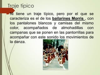 Traje típico
Ni tiene un traje típico, pero por el que se
caracteriza es el de los bailarines Morris , con
los pantalones blancos y camisas del mismo
color, acompañados de almohadillas con
campanas que se ponen en las pantorrillas para
acompañar con este sonido los movimientos de
la danza.
 