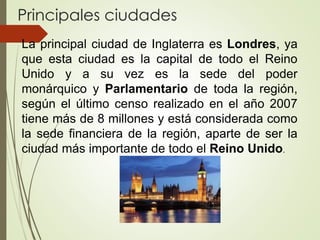 Principales ciudades
La principal ciudad de Inglaterra es Londres, ya
que esta ciudad es la capital de todo el Reino
Unido y a su vez es la sede del poder
monárquico y Parlamentario de toda la región,
según el último censo realizado en el año 2007
tiene más de 8 millones y está considerada como
la sede financiera de la región, aparte de ser la
ciudad más importante de todo el Reino Unido.
 
