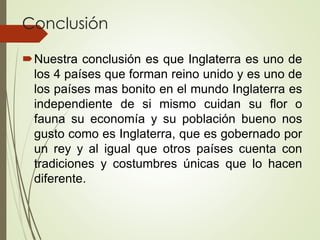 Conclusión
Nuestra conclusión es que Inglaterra es uno de
los 4 países que forman reino unido y es uno de
los países mas bonito en el mundo Inglaterra es
independiente de si mismo cuidan su flor o
fauna su economía y su población bueno nos
gusto como es Inglaterra, que es gobernado por
un rey y al igual que otros países cuenta con
tradiciones y costumbres únicas que lo hacen
diferente.
 