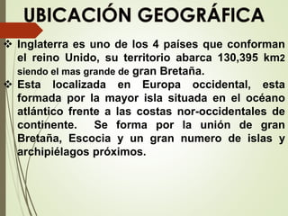  Inglaterra es uno de los 4 países que conforman
el reino Unido, su territorio abarca 130,395 km2
siendo el mas grande de gran Bretaña.
 Esta localizada en Europa occidental, esta
formada por la mayor isla situada en el océano
atlántico frente a las costas nor-occidentales de
continente. Se forma por la unión de gran
Bretaña, Escocia y un gran numero de islas y
archipiélagos próximos.
 