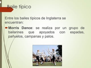 Baile típico
Entre los bailes típicos de Inglaterra se
encuentran:
Morris Dance: se realiza por un grupo de
bailarines que apoyados con espadas,
pañuelos, campanas y palos.
.
 