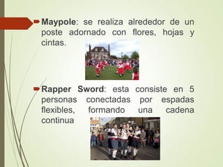 Maypole: se realiza alrededor de un
poste adornado con flores, hojas y
cintas.
Rapper Sword: esta consiste en 5
personas conectadas por espadas
flexibles, formando una cadena
continua
 